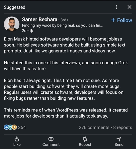 Samer Bechara 3rd+Finding my voice by being real, so you can fin...2dElon Musk hinted software developers will become jobless soon. He believes software should be built using simple text prompts. Just like we generate images and videos now.He stated this in one of his interviews, and soon enough Grok will have this feature.Elon has it always right. This time I am not sure. As more people start building software, they will create more bugs. Regular users will create software, developers will focus on fixing bugs rather than building new features.This reminds me of when WordPress was released. It created more jobs for developers than it actually took away.