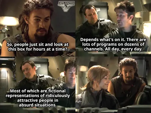 Panel 1: Ronon saying "So, people just sit and watch this box for hours at a time?" Panel 2: John saying "Depends what's on it. There are lots of programs on dozens of channels, every day, all day." Panel 3: Rodney saying "Most of which are fictional representations of ridiculously attractive people in absurd situations." Panel 4: Teyla/Ronon looking at each other.