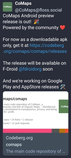 CoMaps@floss.social - CoMaps Android preview release is out!  🎉 
Powered by the community ❤️

For now as a downloadable apk only, get it at https://codeberg.org/comaps/comaps/releases

The release will be available on F-Droid @fdroidorg soon :fdroid: 

And we're working on Google Play and AppStore releases 🛠️